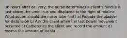 36 hours after delivery, the nurse determines a client's fundus is just above the umbilicus and displaced to the right of midline. What action should the nurse take first? a) Palpate the bladder for distension b) Ask the client when her last bowel movement occurred c) Catheterize the client and record the amount d) Assess the amount of lochia