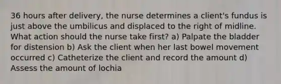 36 hours after delivery, the nurse determines a client's fundus is just above the umbilicus and displaced to the right of midline. What action should the nurse take first? a) Palpate the bladder for distension b) Ask the client when her last bowel movement occurred c) Catheterize the client and record the amount d) Assess the amount of lochia