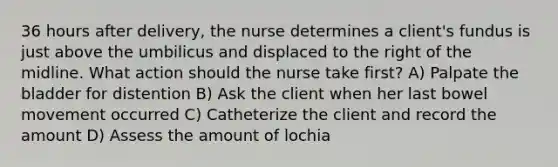 36 hours after delivery, the nurse determines a client's fundus is just above the umbilicus and displaced to the right of the midline. What action should the nurse take first? A) Palpate the bladder for distention B) Ask the client when her last bowel movement occurred C) Catheterize the client and record the amount D) Assess the amount of lochia