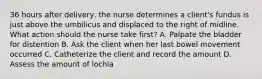 36 hours after delivery, the nurse determines a client's fundus is just above the umbilicus and displaced to the right of midline. What action should the nurse take first? A. Palpate the bladder for distention B. Ask the client when her last bowel movement occurred C. Catheterize the client and record the amount D. Assess the amount of lochia