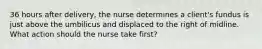 36 hours after delivery, the nurse determines a client's fundus is just above the umbilicus and displaced to the right of midline. What action should the nurse take first?