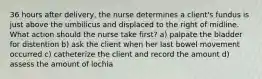 36 hours after delivery, the nurse determines a client's fundus is just above the umbilicus and displaced to the right of midline. What action should the nurse take first? a) palpate the bladder for distention b) ask the client when her last bowel movement occurred c) catheterize the client and record the amount d) assess the amount of lochia