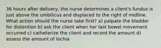 36 hours after delivery, the nurse determines a client's fundus is just above the umbilicus and displaced to the right of midline. What action should the nurse take first? a) palpate the bladder for distention b) ask the client when her last bowel movement occurred c) catheterize the client and record the amount d) assess the amount of lochia