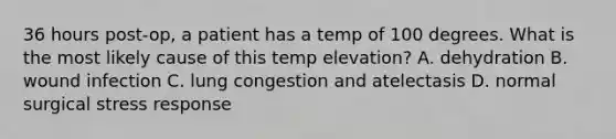 36 hours post-op, a patient has a temp of 100 degrees. What is the most likely cause of this temp elevation? A. dehydration B. wound infection C. lung congestion and atelectasis D. normal surgical stress response