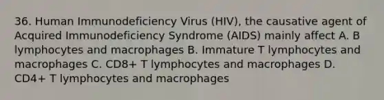 36. Human Immunodeficiency Virus (HIV), the causative agent of Acquired Immunodeficiency Syndrome (AIDS) mainly affect A. B lymphocytes and macrophages B. Immature T lymphocytes and macrophages C. CD8+ T lymphocytes and macrophages D. CD4+ T lymphocytes and macrophages