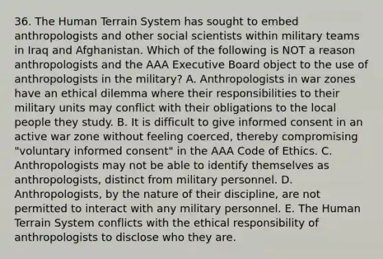 36. The Human Terrain System has sought to embed anthropologists and other social scientists within military teams in Iraq and Afghanistan. Which of the following is NOT a reason anthropologists and the AAA Executive Board object to the use of anthropologists in the military? A. Anthropologists in war zones have an ethical dilemma where their responsibilities to their military units may conflict with their obligations to the local people they study. B. It is difficult to give informed consent in an active war zone without feeling coerced, thereby compromising "voluntary informed consent" in the AAA Code of Ethics. C. Anthropologists may not be able to identify themselves as anthropologists, distinct from military personnel. D. Anthropologists, by the nature of their discipline, are not permitted to interact with any military personnel. E. The Human Terrain System conflicts with the ethical responsibility of anthropologists to disclose who they are.