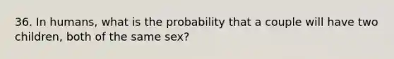 36. In humans, what is the probability that a couple will have two children, both of the same sex?