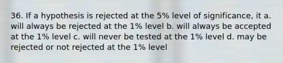 36. If a hypothesis is rejected at the 5% level of significance, it a. will always be rejected at the 1% level b. will always be accepted at the 1% level c. will never be tested at the 1% level d. may be rejected or not rejected at the 1% level