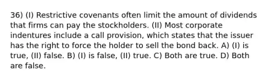 36) (I) Restrictive covenants often limit the amount of dividends that firms can pay the stockholders. (II) Most corporate indentures include a call provision, which states that the issuer has the right to force the holder to sell the bond back. A) (I) is true, (II) false. B) (I) is false, (II) true. C) Both are true. D) Both are false.