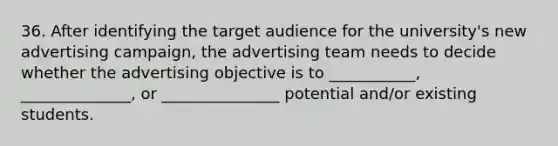 36. After identifying the target audience for the university's new advertising campaign, the advertising team needs to decide whether the advertising objective is to ___________, ______________, or _______________ potential and/or existing students.