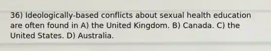 36) Ideologically-based conflicts about sexual health education are often found in A) the United Kingdom. B) Canada. C) the United States. D) Australia.