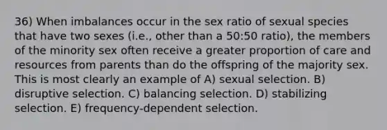 36) When imbalances occur in the sex ratio of sexual species that have two sexes (i.e., other than a 50:50 ratio), the members of the minority sex often receive a greater proportion of care and resources from parents than do the offspring of the majority sex. This is most clearly an example of A) sexual selection. B) disruptive selection. C) balancing selection. D) stabilizing selection. E) frequency-dependent selection.