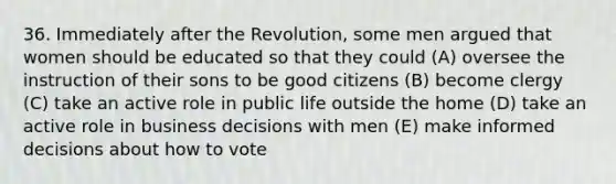 36. Immediately after the Revolution, some men argued that women should be educated so that they could (A) oversee the instruction of their sons to be good citizens (B) become clergy (C) take an active role in public life outside the home (D) take an active role in business decisions with men (E) make informed decisions about how to vote