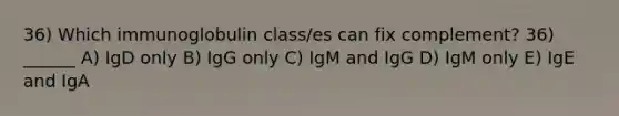 36) Which immunoglobulin class/es can fix complement? 36) ______ A) IgD only B) IgG only C) IgM and IgG D) IgM only E) IgE and IgA