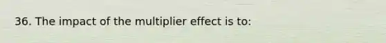 36. The impact of the multiplier effect is to: