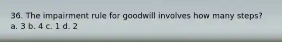 36. The impairment rule for goodwill involves how many steps? a. 3 b. 4 c. 1 d. 2