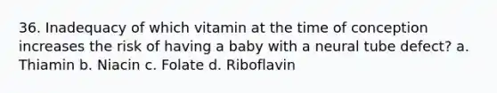 36. Inadequacy of which vitamin at the time of conception increases the risk of having a baby with a neural tube defect? a. Thiamin b. Niacin c. Folate d. Riboflavin