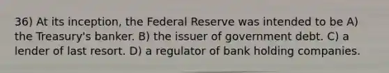 36) At its inception, the Federal Reserve was intended to be A) the Treasury's banker. B) the issuer of government debt. C) a lender of last resort. D) a regulator of bank holding companies.