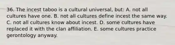 36. The incest taboo is a cultural universal, but: A. not all cultures have one. B. not all cultures define incest the same way. C. not all cultures know about incest. D. some cultures have replaced it with the clan affiliation. E. some cultures practice gerontology anyway.