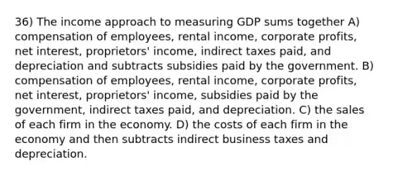 36) The income approach to measuring GDP sums together A) compensation of employees, rental income, corporate profits, net interest, proprietors' income, indirect taxes paid, and depreciation and subtracts subsidies paid by the government. B) compensation of employees, rental income, corporate profits, net interest, proprietors' income, subsidies paid by the government, indirect taxes paid, and depreciation. C) the sales of each firm in the economy. D) the costs of each firm in the economy and then subtracts indirect business taxes and depreciation.