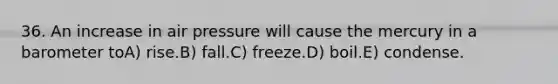 36. An increase in air pressure will cause the mercury in a barometer toA) rise.B) fall.C) freeze.D) boil.E) condense.