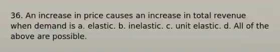 36. An increase in price causes an increase in total revenue when demand is a. elastic. b. inelastic. c. unit elastic. d. All of the above are possible.