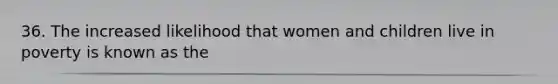 36. The increased likelihood that women and children live in poverty is known as the