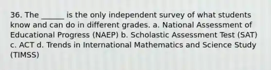 36. The ______ is the only independent survey of what students know and can do in different grades. a. National Assessment of Educational Progress (NAEP) b. Scholastic Assessment Test (SAT) c. ACT d. Trends in International Mathematics and Science Study (TIMSS)