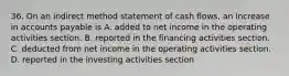 36. On an indirect method statement of cash flows, an increase in accounts payable is A. added to net income in the operating activities section. B. reported in the financing activities section. C. deducted from net income in the operating activities section. D. reported in the investing activities section