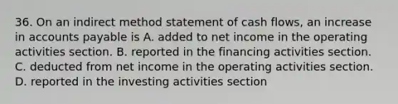 36. On an indirect method statement of cash flows, an increase in accounts payable is A. added to net income in the operating activities section. B. reported in the financing activities section. C. deducted from net income in the operating activities section. D. reported in the investing activities section