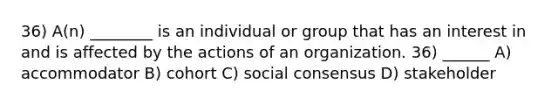 36) A(n) ________ is an individual or group that has an interest in and is affected by the actions of an organization. 36) ______ A) accommodator B) cohort C) social consensus D) stakeholder