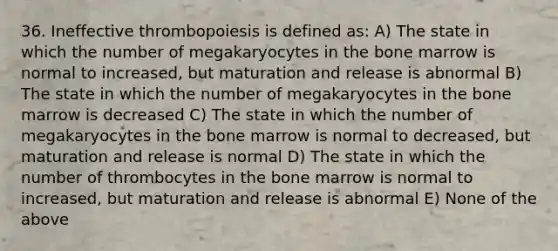 36. Ineffective thrombopoiesis is defined as: A) The state in which the number of megakaryocytes in the bone marrow is normal to increased, but maturation and release is abnormal B) The state in which the number of megakaryocytes in the bone marrow is decreased C) The state in which the number of megakaryocytes in the bone marrow is normal to decreased, but maturation and release is normal D) The state in which the number of thrombocytes in the bone marrow is normal to increased, but maturation and release is abnormal E) None of the above