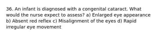 36. An infant is diagnosed with a congenital cataract. What would the nurse expect to assess? a) Enlarged eye appearance b) Absent red reflex c) Misalignment of the eyes d) Rapid irregular eye movement