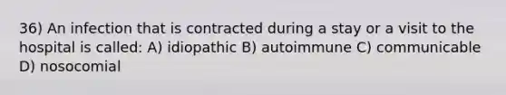 36) An infection that is contracted during a stay or a visit to the hospital is called: A) idiopathic B) autoimmune C) communicable D) nosocomial