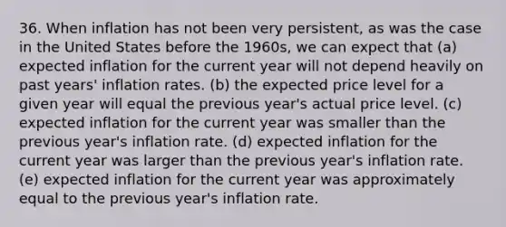 36. When inflation has not been very persistent, as was the case in the United States before the 1960s, we can expect that (a) expected inflation for the current year will not depend heavily on past years' inflation rates. (b) the expected price level for a given year will equal the previous year's actual price level. (c) expected inflation for the current year was smaller than the previous year's inflation rate. (d) expected inflation for the current year was larger than the previous year's inflation rate. (e) expected inflation for the current year was approximately equal to the previous year's inflation rate.