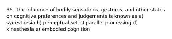 36. The influence of bodily sensations, gestures, and other states on cognitive preferences and judgements is known as a) synesthesia b) perceptual set c) parallel processing d) kinesthesia e) embodied cognition