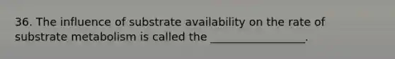 36. The influence of substrate availability on the rate of substrate metabolism is called the _________________.