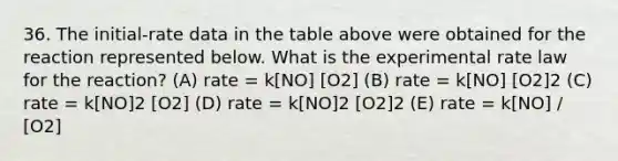 36. The initial-rate data in the table above were obtained for the reaction represented below. What is the experimental rate law for the reaction? (A) rate = k[NO] [O2] (B) rate = k[NO] [O2]2 (C) rate = k[NO]2 [O2] (D) rate = k[NO]2 [O2]2 (E) rate = k[NO] / [O2]