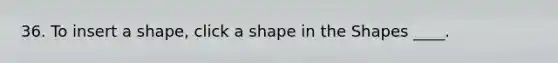 36. To insert a shape, click a shape in the Shapes ____.