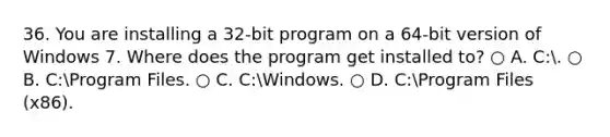 36. You are installing a 32-bit program on a 64-bit version of Windows 7. Where does the program get installed to? ○ A. C:. ○ B. C:Program Files. ○ C. C:Windows. ○ D. C:Program Files (x86).