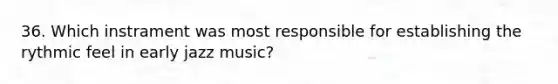 36. Which instrament was most responsible for establishing the rythmic feel in early jazz music?