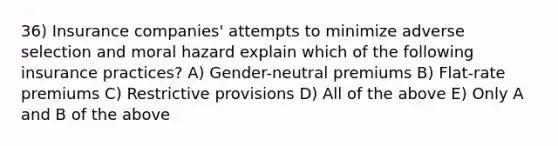 36) Insurance companies' attempts to minimize adverse selection and moral hazard explain which of the following insurance practices? A) Gender-neutral premiums B) Flat-rate premiums C) Restrictive provisions D) All of the above E) Only A and B of the above