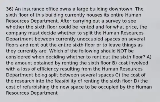 36) An insurance office owns a large building downtown. The sixth floor of this building currently houses its entire Human Resources Department. After carrying out a survey to see whether the sixth floor could be rented and for what price, the company must decide whether to split the Human Resources Department between currently unoccupied spaces on several floors and rent out the entire sixth floor or to leave things as they currently are. Which of the following should NOT be considered when deciding whether to rent out the sixth floor? A) the amount obtained by renting the sixth floor B) cost involved with a loss of efficiency resulting from the Human Resources Department being split between several spaces C) the cost of the research into the feasibility of renting the sixth floor D) the cost of refurbishing the new space to be occupied by the Human Resources Department