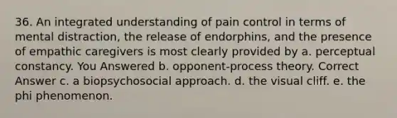 36. An integrated understanding of pain control in terms of mental distraction, the release of endorphins, and the presence of empathic caregivers is most clearly provided by a. perceptual constancy. You Answered b. opponent-process theory. Correct Answer c. a biopsychosocial approach. d. the visual cliff. e. the phi phenomenon.