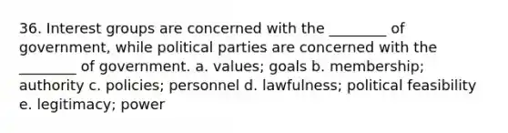 36. Interest groups are concerned with the ________ of government, while political parties are concerned with the ________ of government. a. values; goals b. membership; authority c. policies; personnel d. lawfulness; political feasibility e. legitimacy; power