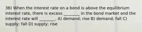 36) When the interest rate on a bond is above the equilibrium interest rate, there is excess ________ in the bond market and the interest rate will ________. A) demand; rise B) demand; fall C) supply; fall D) supply; rise