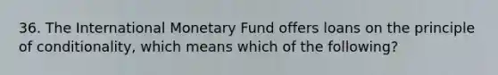 36. The International Monetary Fund offers loans on the principle of conditionality, which means which of the following?