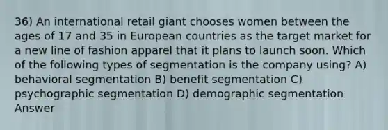 36) An international retail giant chooses women between the ages of 17 and 35 in European countries as the target market for a new line of fashion apparel that it plans to launch soon. Which of the following types of segmentation is the company using? A) behavioral segmentation B) benefit segmentation C) psychographic segmentation D) demographic segmentation Answer