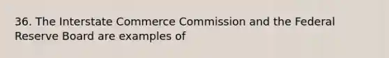 36. The Interstate Commerce Commission and the Federal Reserve Board are examples of