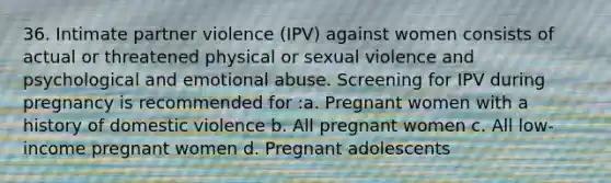 36. Intimate partner violence (IPV) against women consists of actual or threatened physical or sexual violence and psychological and emotional abuse. Screening for IPV during pregnancy is recommended for :a. Pregnant women with a history of domestic violence b. All pregnant women c. All low-income pregnant women d. Pregnant adolescents